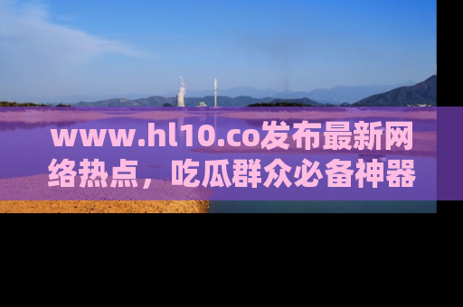 www.hl10.co发布最新网络热点,吃瓜群众必备神器