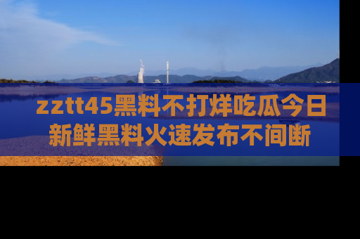 zztt45黑料不打烊吃瓜今日新鲜黑料火速发布不间断