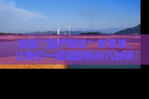 安装“国产吃瓜”安卓版，让我们一起追踪热点八卦吧～