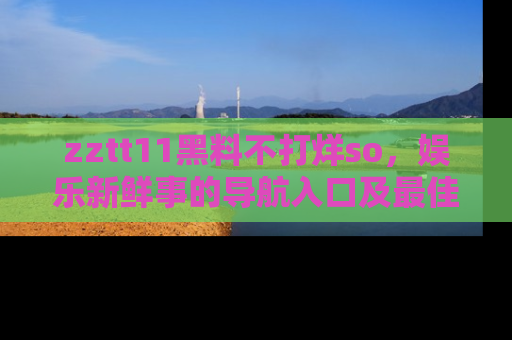 zztt11黑料不打烊so，娱乐新鲜事的导航入口及最佳浏览线路推荐