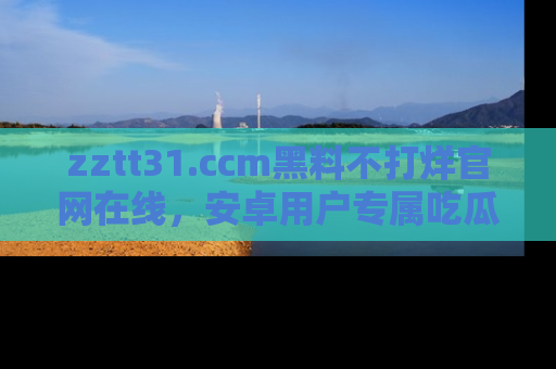 zztt31.ccm黑料不打烊官网在线，安卓用户专属吃瓜神器大揭秘