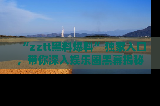 “zztt黑料爆料”独家入口，带你深入娱乐圈黑幕揭秘