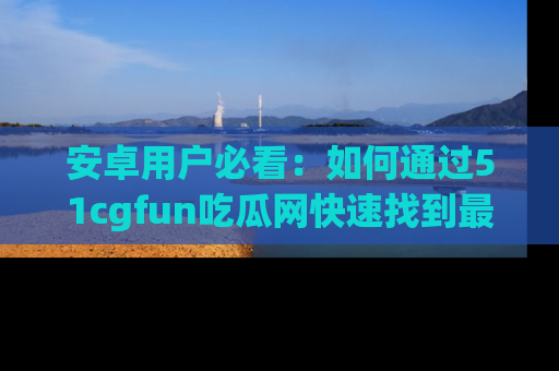 安卓用户必看:如何通过51cgfun吃瓜网快速找到最新链接?