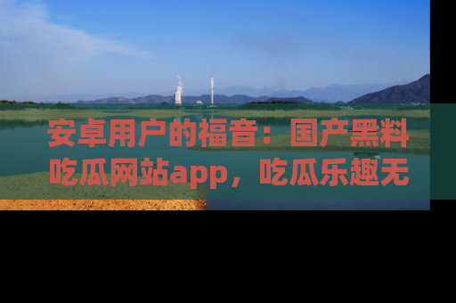 安卓用户的福音:国产黑料吃瓜网站app,吃瓜乐趣无穷尽!