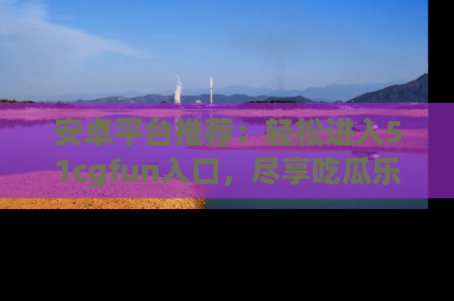 安卓平台推荐:轻松进入51cgfun入口,尽享吃瓜乐趣