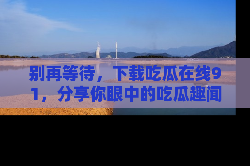 别再等待,下载吃瓜在线91,分享你眼中的吃瓜趣闻吧!