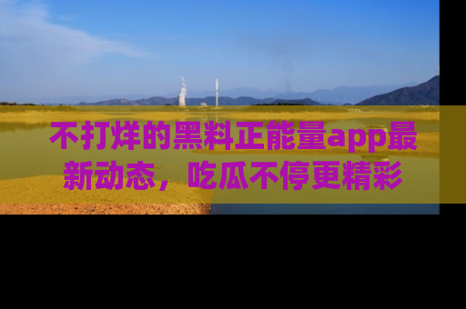 不打烊的黑料正能量app最新动态，吃瓜不停更精彩