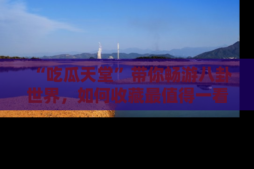 “吃瓜天堂”带你畅游八卦世界，如何收藏最值得一看的趣闻？