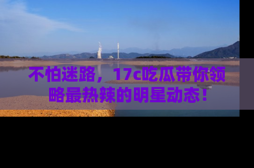 不怕迷路,17c吃瓜带你领略最热辣的明星动态!