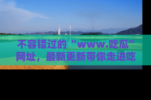 不容错过的“www.吃瓜”网址,最新更新带你走进吃瓜新时尚