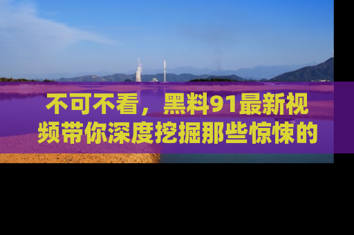 不可不看,黑料91最新视频带你深度挖掘那些惊悚的黑料内幕!