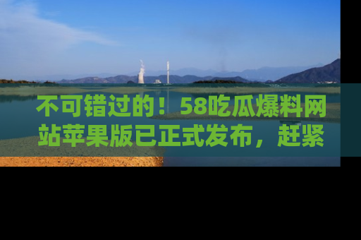 不可错过的!58吃瓜爆料网站苹果版已正式发布,赶紧体验!
