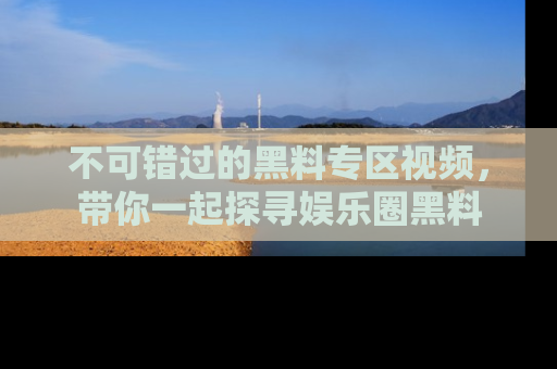 不可错过的黑料专区视频,带你一起探寻娱乐圈黑料