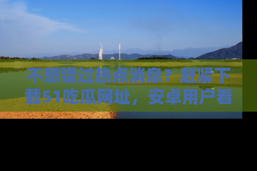 不想错过热点消息？赶紧下载51吃瓜网址，安卓用户看这边！