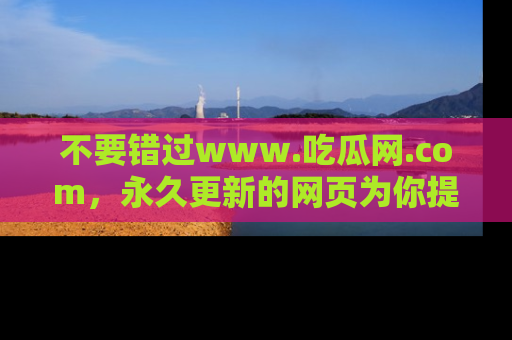 不要错过www.吃瓜网.com，永久更新的网页为你提供吃瓜盛宴！