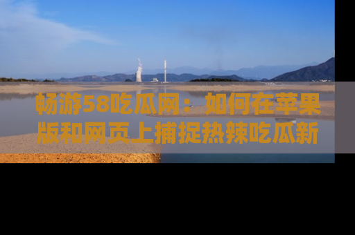 畅游58吃瓜网：如何在苹果版和网页上捕捉热辣吃瓜新闻？