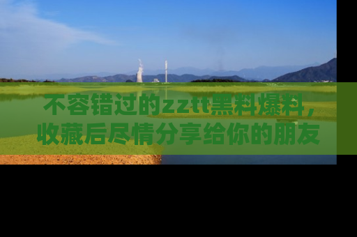 不容错过的zztt黑料爆料，收藏后尽情分享给你的朋友