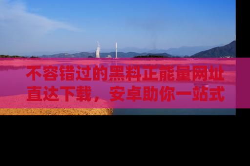不容错过的黑料正能量网址直达下载，安卓助你一站式吃瓜体验！