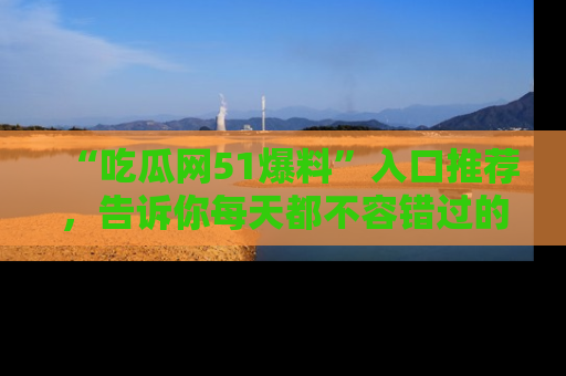 “吃瓜网51爆料”入口推荐，告诉你每天都不容错过的娱乐八卦！