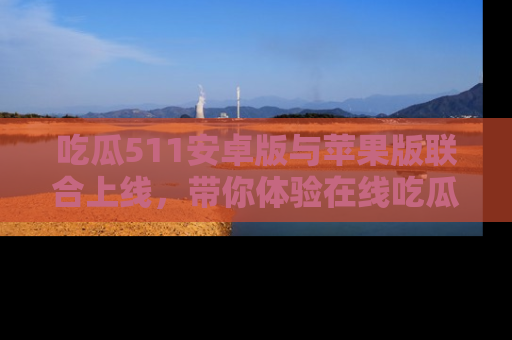 吃瓜511安卓版与苹果版联合上线，带你体验在线吃瓜新天地
