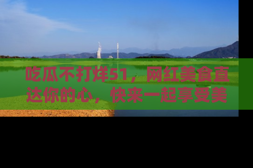 吃瓜不打烊51，网红美食直达你的心，快来一起享受美好时光！