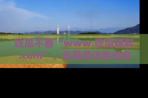 吃瓜不看“www.吃瓜爆料.com”，你居然还敢说自己是吃瓜群众？