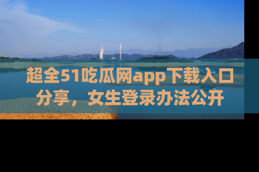 超全51吃瓜网app下载入口分享，女生登录办法公开