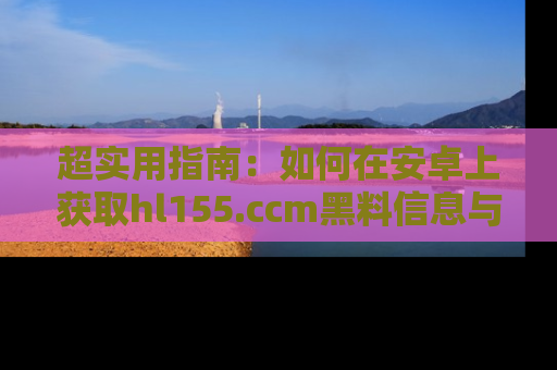 超实用指南：如何在安卓上获取hl155.ccm黑料信息与技巧