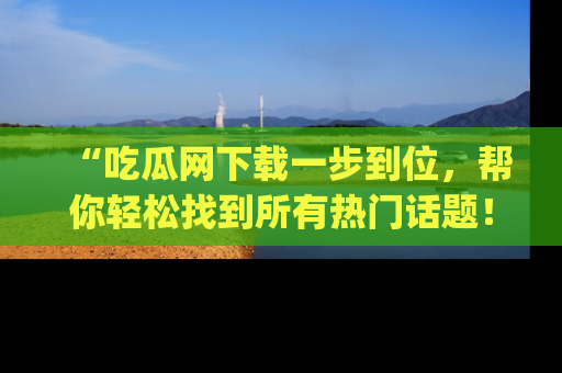 “吃瓜网下载一步到位，帮你轻松找到所有热门话题！”网址：www.chiguaw.com