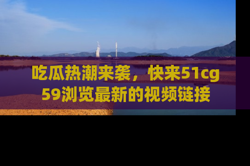 吃瓜热潮来袭，快来51cg59浏览最新的视频链接