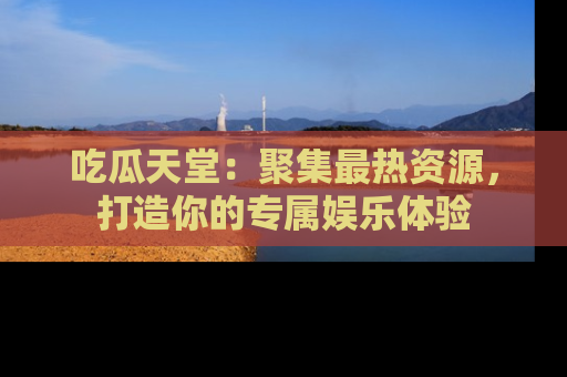 吃瓜天堂：聚集最热资源，打造你的专属娱乐体验