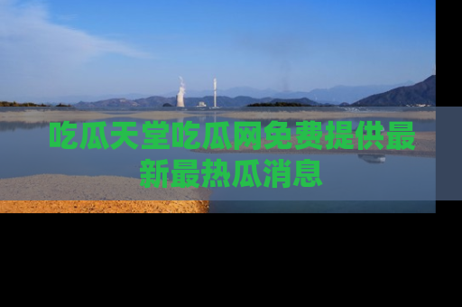 吃瓜天堂吃瓜网免费提供最新最热瓜消息