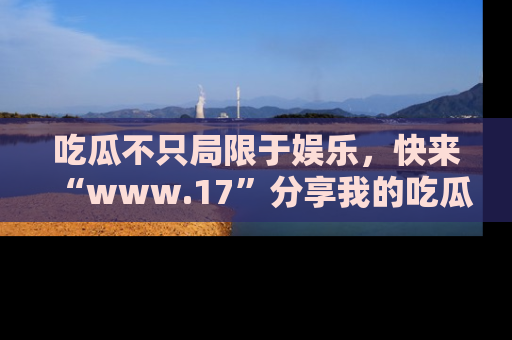 吃瓜不只局限于娱乐，快来“www.17”分享我的吃瓜技巧，成为社交圈的明星！