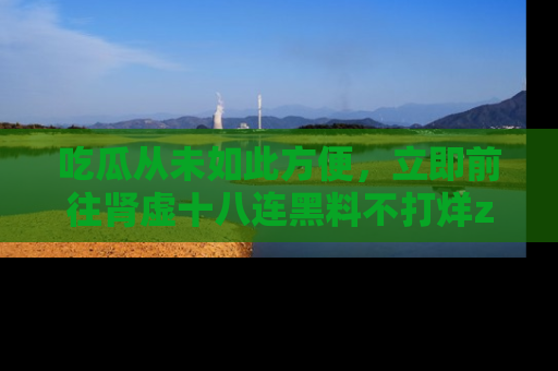 吃瓜从未如此方便，立即前往肾虚十八连黑料不打烊zzzttt，发现更多精彩，地址在这里！