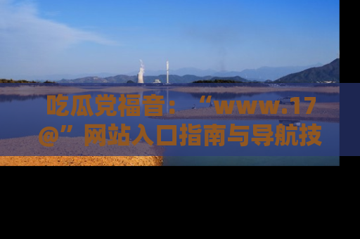吃瓜党福音：“www.17@”网站入口指南与导航技巧全解析