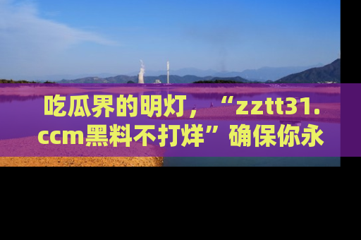 吃瓜界的明灯，“zztt31.ccm黑料不打烊”确保你永不迷路！