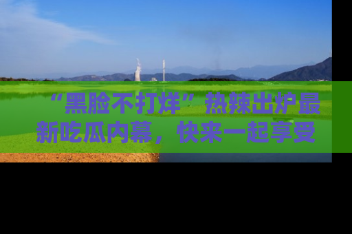 “黑脸不打烊”热辣出炉最新吃瓜内幕，快来一起享受这份乐趣吧！