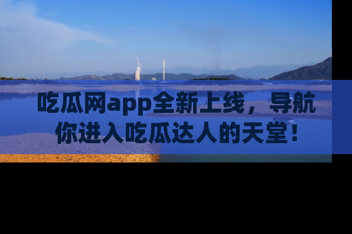 吃瓜网app全新上线，导航你进入吃瓜达人的天堂！