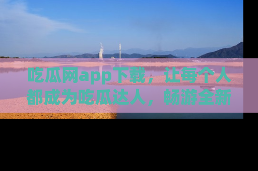 吃瓜网app下载，让每个人都成为吃瓜达人，畅游全新网页！