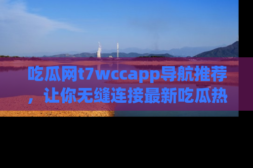 吃瓜网t7wccapp导航推荐，让你无缝连接最新吃瓜热点内容！