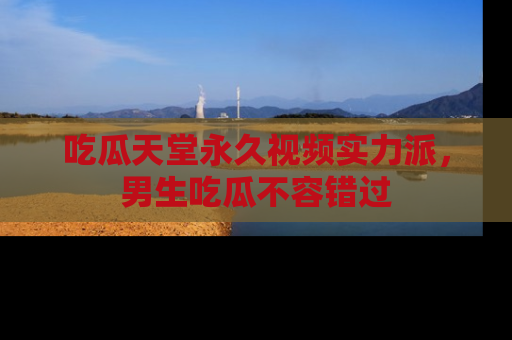 吃瓜天堂永久视频实力派，男生吃瓜不容错过