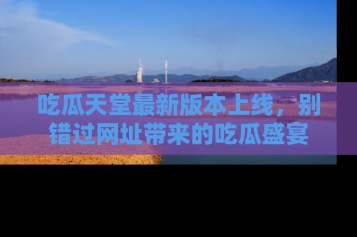 吃瓜天堂最新版本上线，别错过网址带来的吃瓜盛宴