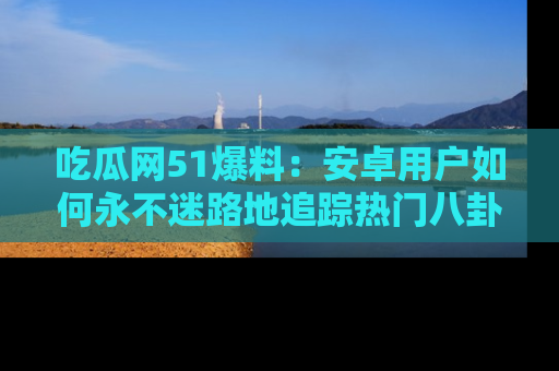 吃瓜网51爆料：安卓用户如何永不迷路地追踪热门八卦信息