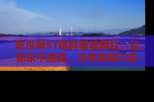 吃瓜网51爆料呱呱网红，让你永不迷路，分享热辣八卦速递！