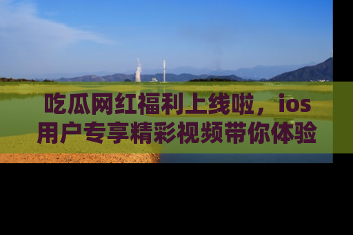 吃瓜网红福利上线啦，ios用户专享精彩视频带你体验乐趣！