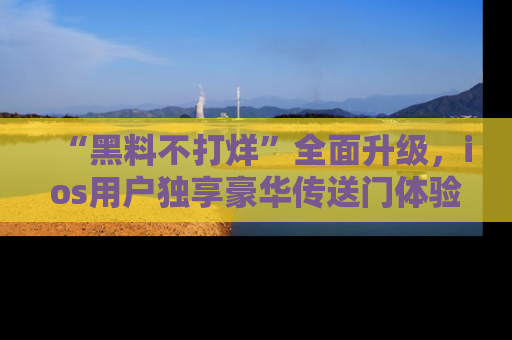 “黑料不打烊”全面升级，ios用户独享豪华传送门体验！