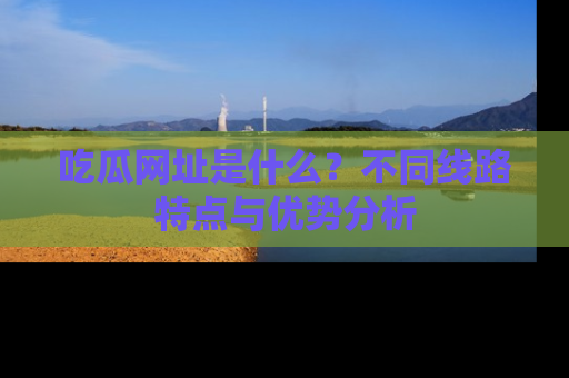 吃瓜网址是什么?不同线路特点与优势分析