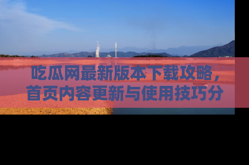 吃瓜网最新版本下载攻略，首页内容更新与使用技巧分享