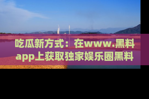 吃瓜新方式：在www.黑料app上获取独家娱乐圈黑料信息