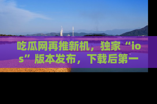 吃瓜网再推新机,独家“ios”版本发布,下载后第一时间获取热点吃瓜信息!